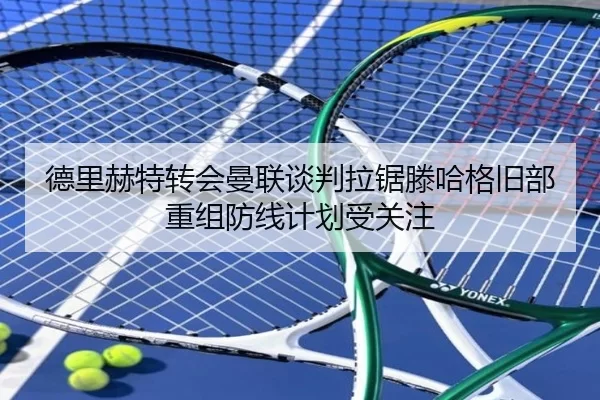 德里赫特转会曼联谈判拉锯滕哈格旧部重组防线计划受关注