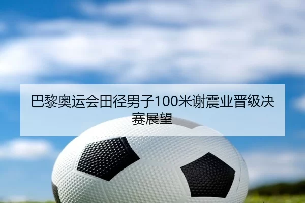 巴黎奥运会田径男子100米谢震业晋级决赛展望